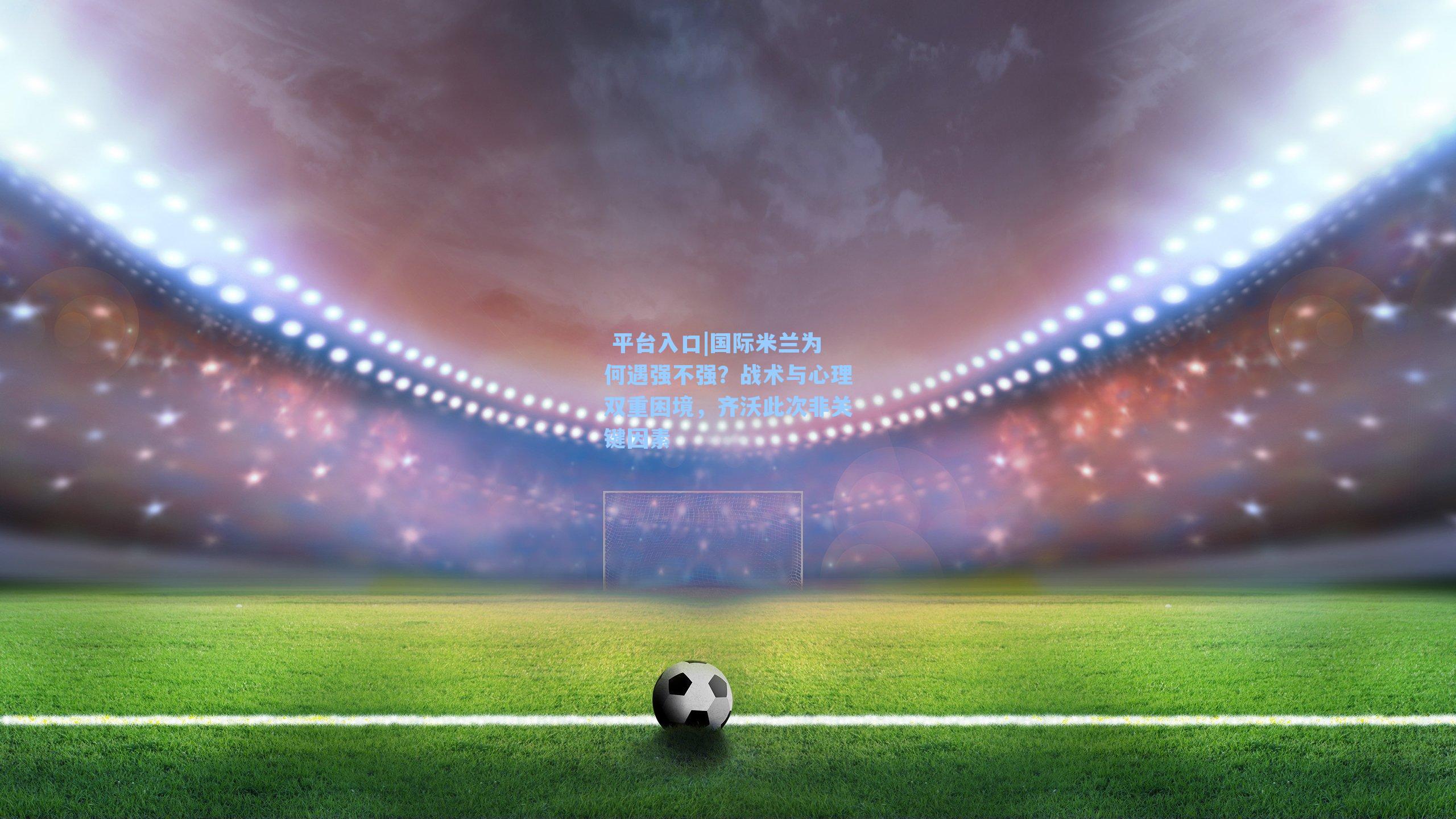 国际米兰为何遇强不强？战术与心理双重困境，齐沃此次非关键因素